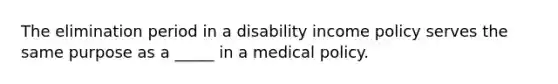 The elimination period in a disability income policy serves the same purpose as a _____ in a medical policy.