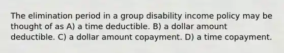 The elimination period in a group disability income policy may be thought of as A) a time deductible. B) a dollar amount deductible. C) a dollar amount copayment. D) a time copayment.