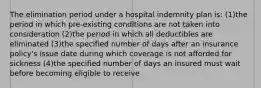 The elimination period under a hospital indemnity plan is: (1)the period in which pre-existing conditions are not taken into consideration (2)the period in which all deductibles are eliminated (3)the specified number of days after an insurance policy's issue date during which coverage is not afforded for sickness (4)the specified number of days an insured must wait before becoming eligible to receive