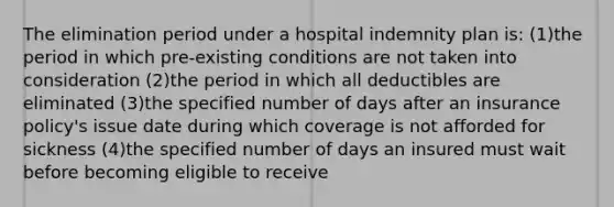 The elimination period under a hospital indemnity plan is: (1)the period in which pre-existing conditions are not taken into consideration (2)the period in which all deductibles are eliminated (3)the specified number of days after an insurance policy's issue date during which coverage is not afforded for sickness (4)the specified number of days an insured must wait before becoming eligible to receive