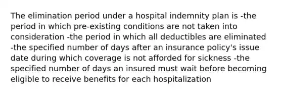 The elimination period under a hospital indemnity plan is -the period in which pre-existing conditions are not taken into consideration -the period in which all deductibles are eliminated -the specified number of days after an insurance policy's issue date during which coverage is not afforded for sickness -the specified number of days an insured must wait before becoming eligible to receive benefits for each hospitalization