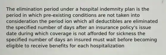 The elimination period under a hospital indemnity plan is the period in which pre-existing conditions are not taken into consideration the period ion which all deductibles are eliminated the specified number of days after an insurance policy's issue date during which coverage is not afforded for sickness the specified number of days an insured must wait before becoming eligible to receive benefits for each hospitalization