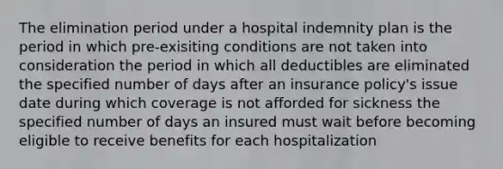 The elimination period under a hospital indemnity plan is the period in which pre-exisiting conditions are not taken into consideration the period in which all deductibles are eliminated the specified number of days after an insurance policy's issue date during which coverage is not afforded for sickness the specified number of days an insured must wait before becoming eligible to receive benefits for each hospitalization