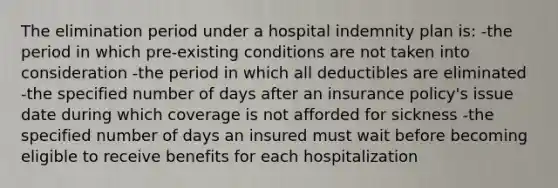 The elimination period under a hospital indemnity plan is: -the period in which pre-existing conditions are not taken into consideration -the period in which all deductibles are eliminated -the specified number of days after an insurance policy's issue date during which coverage is not afforded for sickness -the specified number of days an insured must wait before becoming eligible to receive benefits for each hospitalization