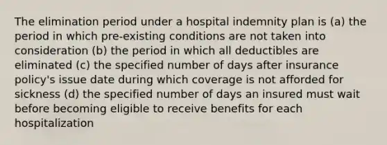 The elimination period under a hospital indemnity plan is (a) the period in which pre-existing conditions are not taken into consideration (b) the period in which all deductibles are eliminated (c) the specified number of days after insurance policy's issue date during which coverage is not afforded for sickness (d) the specified number of days an insured must wait before becoming eligible to receive benefits for each hospitalization