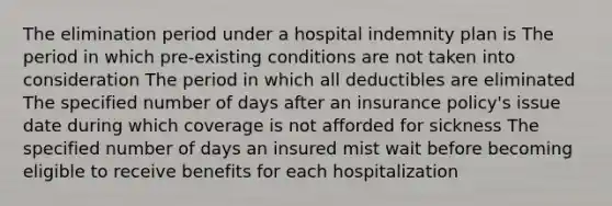 The elimination period under a hospital indemnity plan is The period in which pre-existing conditions are not taken into consideration The period in which all deductibles are eliminated The specified number of days after an insurance policy's issue date during which coverage is not afforded for sickness The specified number of days an insured mist wait before becoming eligible to receive benefits for each hospitalization