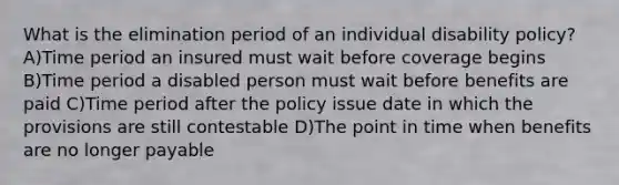 What is the elimination period of an individual disability policy? A)Time period an insured must wait before coverage begins B)Time period a disabled person must wait before benefits are paid C)Time period after the policy issue date in which the provisions are still contestable D)The point in time when benefits are no longer payable