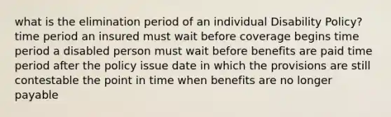 what is the elimination period of an individual Disability Policy? time period an insured must wait before coverage begins time period a disabled person must wait before benefits are paid time period after the policy issue date in which the provisions are still contestable the point in time when benefits are no longer payable