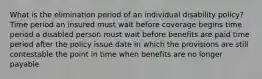 What is the elimination period of an individual disability policy? Time period an insured must wait before coverage begins time period a disabled person must wait before benefits are paid time period after the policy issue date in which the provisions are still contestable the point in time when benefits are no longer payable