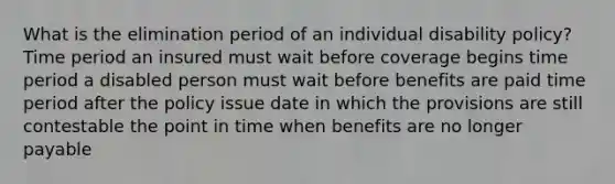 What is the elimination period of an individual disability policy? Time period an insured must wait before coverage begins time period a disabled person must wait before benefits are paid time period after the policy issue date in which the provisions are still contestable the point in time when benefits are no longer payable