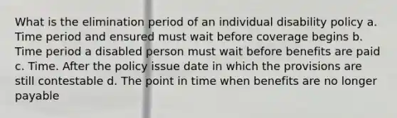 What is the elimination period of an individual disability policy a. Time period and ensured must wait before coverage begins b. Time period a disabled person must wait before benefits are paid c. Time. After the policy issue date in which the provisions are still contestable d. The point in time when benefits are no longer payable