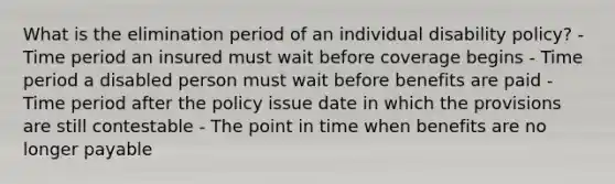 What is the elimination period of an individual disability policy? - Time period an insured must wait before coverage begins - Time period a disabled person must wait before benefits are paid - Time period after the policy issue date in which the provisions are still contestable - The point in time when benefits are no longer payable