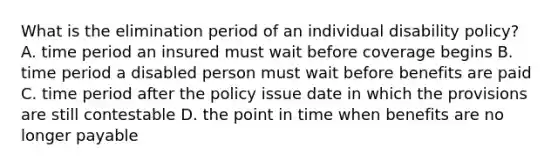 What is the elimination period of an individual disability policy? A. time period an insured must wait before coverage begins B. time period a disabled person must wait before benefits are paid C. time period after the policy issue date in which the provisions are still contestable D. the point in time when benefits are no longer payable