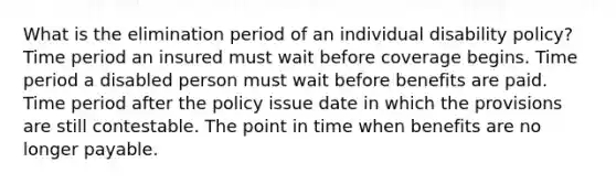 What is the elimination period of an individual disability policy? Time period an insured must wait before coverage begins. Time period a disabled person must wait before benefits are paid. Time period after the policy issue date in which the provisions are still contestable. The point in time when benefits are no longer payable.