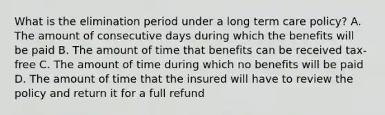 What is the elimination period under a long term care policy? A. The amount of consecutive days during which the benefits will be paid B. The amount of time that benefits can be received tax-free C. The amount of time during which no benefits will be paid D. The amount of time that the insured will have to review the policy and return it for a full refund