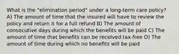 What is the "elimination period" under a long-term care policy? A) The amount of time that the insured will have to review the policy and return it for a full refund B) The amount of consecutive days during which the benefits will be paid C) The amount of time that benefits can be received tax-free D) The amount of time during which no benefits will be paid