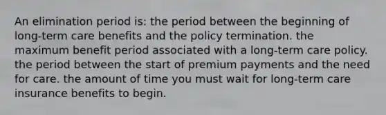 An elimination period is: the period between the beginning of long-term care benefits and the policy termination. the maximum benefit period associated with a long-term care policy. the period between the start of premium payments and the need for care. the amount of time you must wait for long-term care insurance benefits to begin.