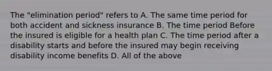 The "elimination period" refers to A. The same time period for both accident and sickness insurance B. The time period Before the insured is eligible for a health plan C. The time period after a disability starts and before the insured may begin receiving disability income benefits D. All of the above