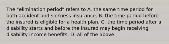 The "elimination period" refers to A. the same time period for both accident and sickness insurance. B. the time period before the insured is eligible for a health plan. C. the time period after a disability starts and before the insured may begin receiving disability income benefits. D. all of the above.