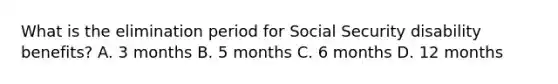 What is the elimination period for Social Security disability benefits? A. 3 months B. 5 months C. 6 months D. 12 months