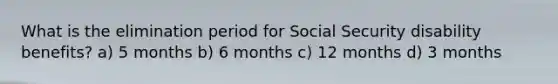 What is the elimination period for Social Security disability benefits? a) 5 months b) 6 months c) 12 months d) 3 months