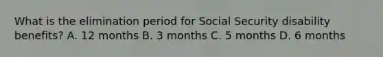 What is the elimination period for Social Security disability benefits? A. 12 months B. 3 months C. 5 months D. 6 months