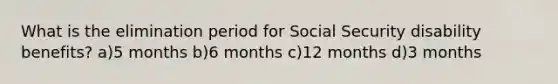 What is the elimination period for Social Security disability benefits? a)5 months b)6 months c)12 months d)3 months