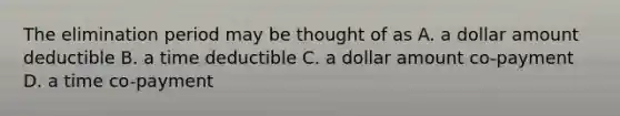 The elimination period may be thought of as A. a dollar amount deductible B. a time deductible C. a dollar amount co-payment D. a time co-payment