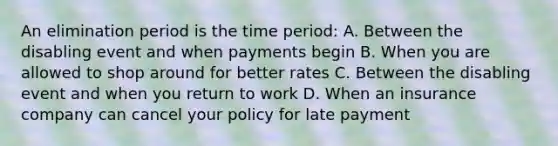 An elimination period is the time period: A. Between the disabling event and when payments begin B. When you are allowed to shop around for better rates C. Between the disabling event and when you return to work D. When an insurance company can cancel your policy for late payment