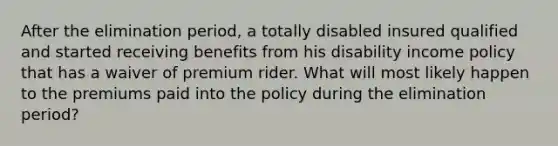 After the elimination period, a totally disabled insured qualified and started receiving benefits from his disability income policy that has a waiver of premium rider. What will most likely happen to the premiums paid into the policy during the elimination period?