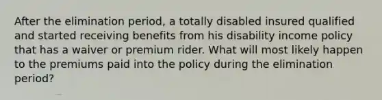 After the elimination period, a totally disabled insured qualified and started receiving benefits from his disability income policy that has a waiver or premium rider. What will most likely happen to the premiums paid into the policy during the elimination period?