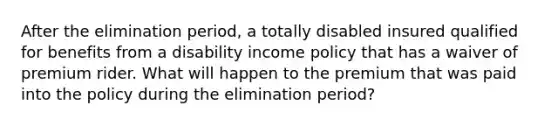 After the elimination period, a totally disabled insured qualified for benefits from a disability income policy that has a waiver of premium rider. What will happen to the premium that was paid into the policy during the elimination period?