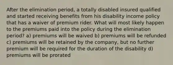 After the elimination period, a totally disabled insured qualified and started receiving benefits from his disability income policy that has a waiver of premium rider. What will most likely happen to the premiums paid into the policy during the elimination period? a) premiums will be waived b) premiums will be refunded c) premiums will be retained by the company, but no further premium will be required for the duration of the disability d) premiums will be prorated