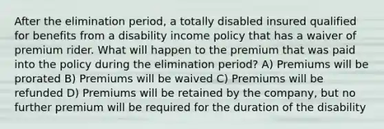 After the elimination period, a totally disabled insured qualified for benefits from a disability income policy that has a waiver of premium rider. What will happen to the premium that was paid into the policy during the elimination period? A) Premiums will be prorated B) Premiums will be waived C) Premiums will be refunded D) Premiums will be retained by the company, but no further premium will be required for the duration of the disability