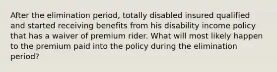 After the elimination period, totally disabled insured qualified and started receiving benefits from his disability income policy that has a waiver of premium rider. What will most likely happen to the premium paid into the policy during the elimination period?