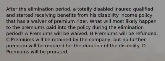 After the elimination period, a totally disabled insured qualified and started receiving benefits from his disability income policy that has a waiver of premium rider. What will most likely happen to the premiums paid into the policy during the elimination period? A Premiums will be waived. B Premiums will be refunded. C Premiums will be retained by the company, but no further premium will be required for the duration of the disability. D Premiums will be prorated.