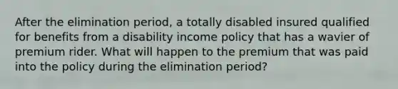 After the elimination period, a totally disabled insured qualified for benefits from a disability income policy that has a wavier of premium rider. What will happen to the premium that was paid into the policy during the elimination period?