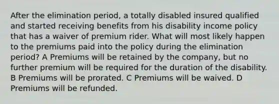 After the elimination period, a totally disabled insured qualified and started receiving benefits from his disability income policy that has a waiver of premium rider. What will most likely happen to the premiums paid into the policy during the elimination period? A Premiums will be retained by the company, but no further premium will be required for the duration of the disability. B Premiums will be prorated. C Premiums will be waived. D Premiums will be refunded.