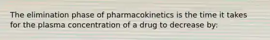 The elimination phase of pharmacokinetics is the time it takes for the plasma concentration of a drug to decrease by: