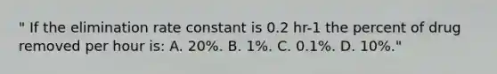 " If the elimination rate constant is 0.2 hr-1 the percent of drug removed per hour is: A. 20%. B. 1%. C. 0.1%. D. 10%."