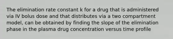 The elimination rate constant k for a drug that is administered via IV bolus dose and that distributes via a two compartment model, can be obtained by finding the slope of the elimination phase in the plasma drug concentration versus time profile