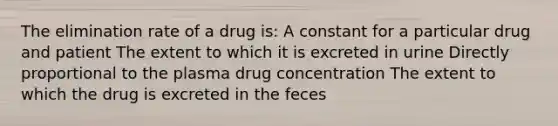 The elimination rate of a drug is: A constant for a particular drug and patient The extent to which it is excreted in urine Directly proportional to the plasma drug concentration The extent to which the drug is excreted in the feces