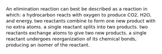 An elimination reaction can best be described as a reaction in which: a hydrocarbon reacts with oxygen to produce CO2, H2O, and energy. two reactants combine to form one new product with no extra atoms. a single reactant splits into two products. two reactants exchange atoms to give two new products. a single reactant undergoes reorganization of its chemical bonds, producing an isomer of the reactant.