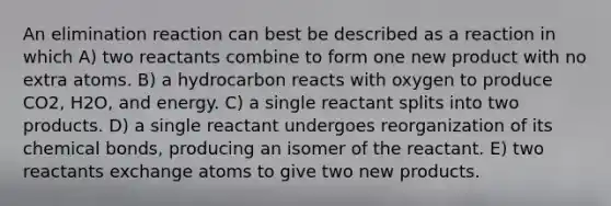 An elimination reaction can best be described as a reaction in which A) two reactants combine to form one new product with no extra atoms. B) a hydrocarbon reacts with oxygen to produce CO2, H2O, and energy. C) a single reactant splits into two products. D) a single reactant undergoes reorganization of its chemical bonds, producing an isomer of the reactant. E) two reactants exchange atoms to give two new products.