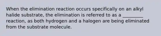 When the elimination reaction occurs specifically on an alkyl halide substrate, the elimination is referred to as a _________ reaction, as both hydrogen and a halogen are being eliminated from the substrate molecule.