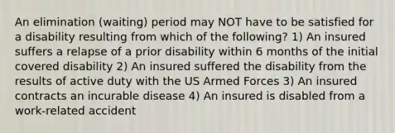 An elimination (waiting) period may NOT have to be satisfied for a disability resulting from which of the following? 1) An insured suffers a relapse of a prior disability within 6 months of the initial covered disability 2) An insured suffered the disability from the results of active duty with the US Armed Forces 3) An insured contracts an incurable disease 4) An insured is disabled from a work-related accident