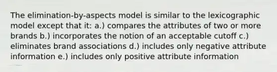 The elimination-by-aspects model is similar to the lexicographic model except that it: a.) compares the attributes of two or more brands b.) incorporates the notion of an acceptable cutoff c.) eliminates brand associations d.) includes only negative attribute information e.) includes only positive attribute information