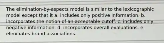 The elimination-by-aspects model is similar to the lexicographic model except that it a. includes only positive information. b. incorporates the notion of an acceptable cutoff. c. includes only negative information. d. incorporates overall evaluations. e. eliminates brand associations.