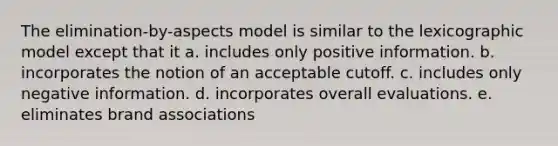 The elimination-by-aspects model is similar to the lexicographic model except that it a. includes only positive information. b. incorporates the notion of an acceptable cutoff. c. includes only negative information. d. incorporates overall evaluations. e. eliminates brand associations