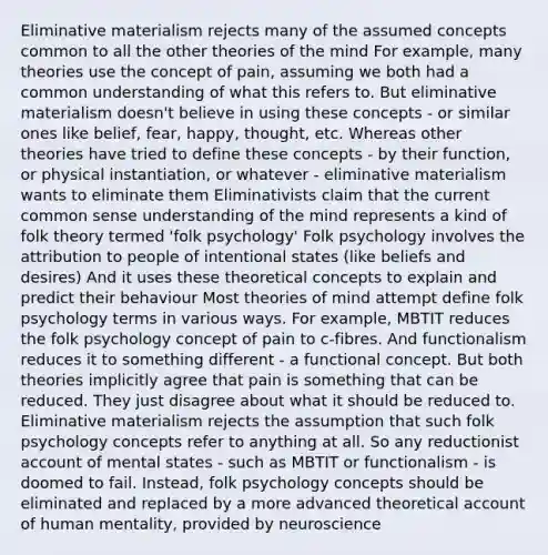 Eliminative materialism rejects many of the assumed concepts common to all the other theories of the mind For example, many theories use the concept of pain, assuming we both had a common understanding of what this refers to. But eliminative materialism doesn't believe in using these concepts - or similar ones like belief, fear, happy, thought, etc. Whereas other theories have tried to define these concepts - by their function, or physical instantiation, or whatever - eliminative materialism wants to eliminate them Eliminativists claim that the current common sense understanding of the mind represents a kind of folk theory termed 'folk psychology' Folk psychology involves the attribution to people of intentional states (like beliefs and desires) And it uses these theoretical concepts to explain and predict their behaviour Most theories of mind attempt define folk psychology terms in various ways. For example, MBTIT reduces the folk psychology concept of pain to c-fibres. And functionalism reduces it to something different - a functional concept. But both theories implicitly agree that pain is something that can be reduced. They just disagree about what it should be reduced to. Eliminative materialism rejects the assumption that such folk psychology concepts refer to anything at all. So any reductionist account of mental states - such as MBTIT or functionalism - is doomed to fail. Instead, folk psychology concepts should be eliminated and replaced by a more advanced theoretical account of human mentality, provided by neuroscience